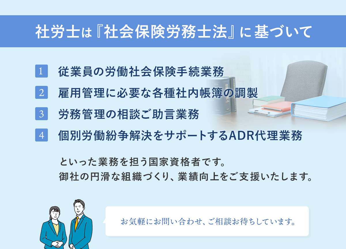 社労士は『社会保険労務士法』に基づいて 従業員の労働社会保険手続業務 雇用管理に必要な各種社内帳簿の調製 労務管理の相談ご助言業務 個別労働紛争解決をサポートするADR代理業務 といった業務を担う国家資格者です。 御社の円滑な組織づくり、業績向上をご支援いたします。 お気軽にお問い合わせ、ご相談お待ちしています。